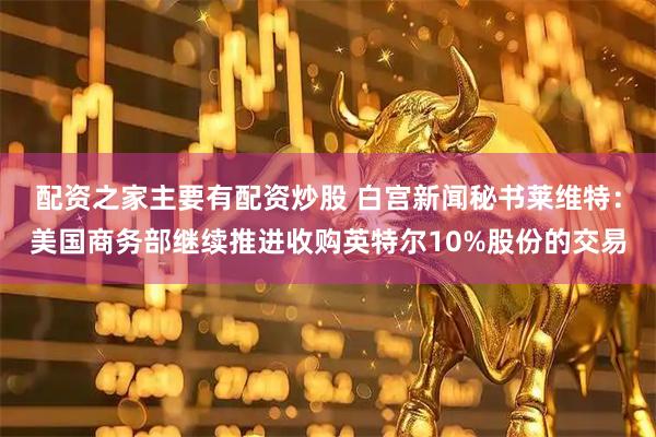 配资之家主要有配资炒股 白宫新闻秘书莱维特：美国商务部继续推进收购英特尔10%股份的交易