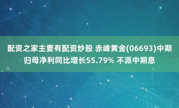 配资之家主要有配资炒股 赤峰黄金(06693)中期归母净利同比增长55.79% 不派中期息