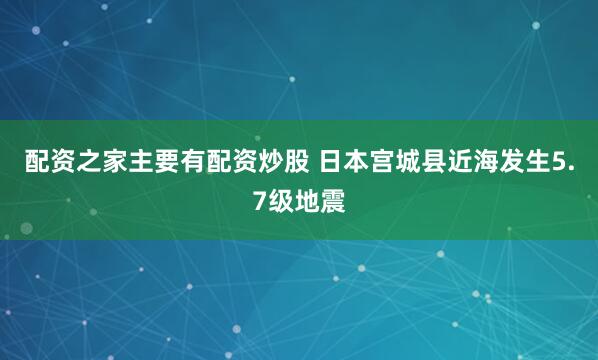配资之家主要有配资炒股 日本宫城县近海发生5.7级地震