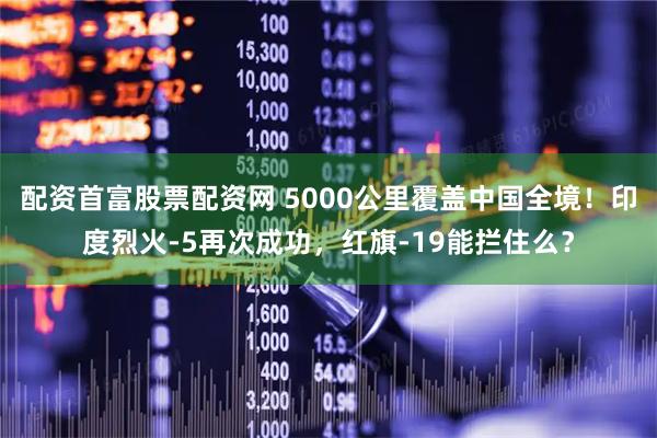 配资首富股票配资网 5000公里覆盖中国全境！印度烈火-5再次成功，红旗-19能拦住么？
