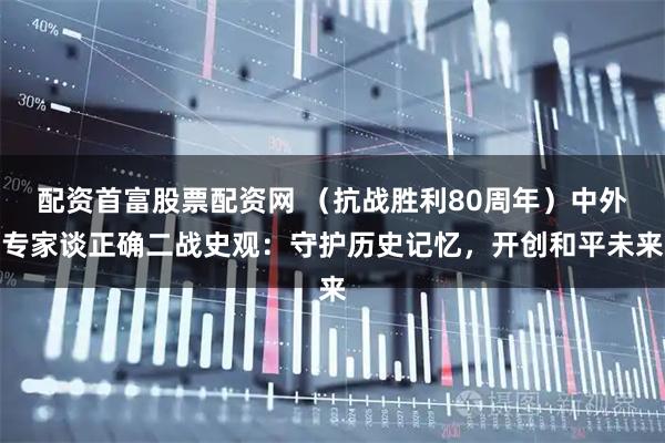 配资首富股票配资网 （抗战胜利80周年）中外专家谈正确二战史观：守护历史记忆，开创和平未来