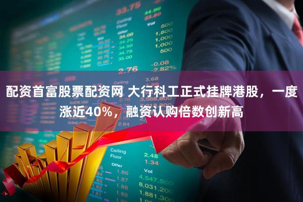 配资首富股票配资网 大行科工正式挂牌港股，一度涨近40%，融资认购倍数创新高