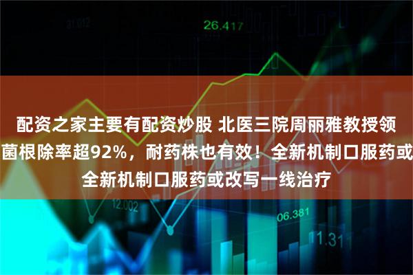 配资之家主要有配资炒股 北医三院周丽雅教授领衔：幽门螺杆菌根除率超92%，耐药株也有效！全新机制口服药或改写一线治疗