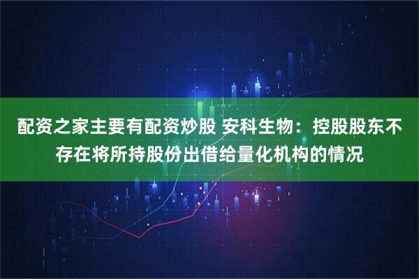 配资之家主要有配资炒股 安科生物：控股股东不存在将所持股份出借给量化机构的情况