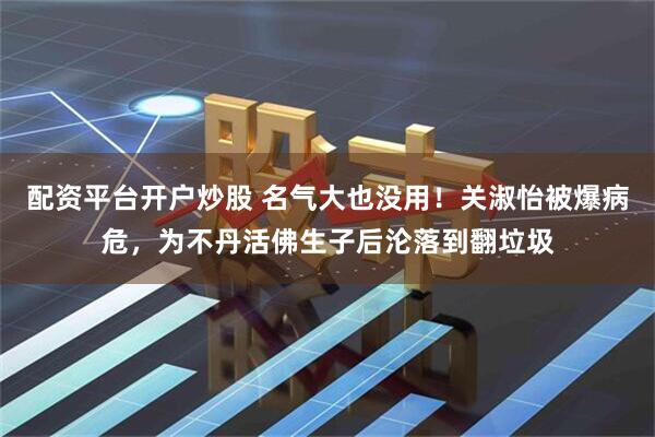 配资平台开户炒股 名气大也没用！关淑怡被爆病危，为不丹活佛生子后沦落到翻垃圾