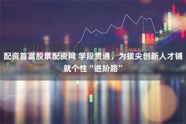 配资首富股票配资网 学段贯通，为拔尖创新人才铺就个性“进阶路”