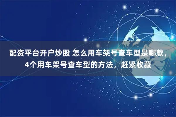 配资平台开户炒股 怎么用车架号查车型是哪款，4个用车架号查车型的方法，赶紧收藏