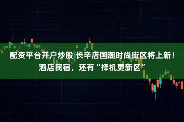 配资平台开户炒股 长辛店国潮时尚街区将上新！酒店民宿，还有“择机更新区”