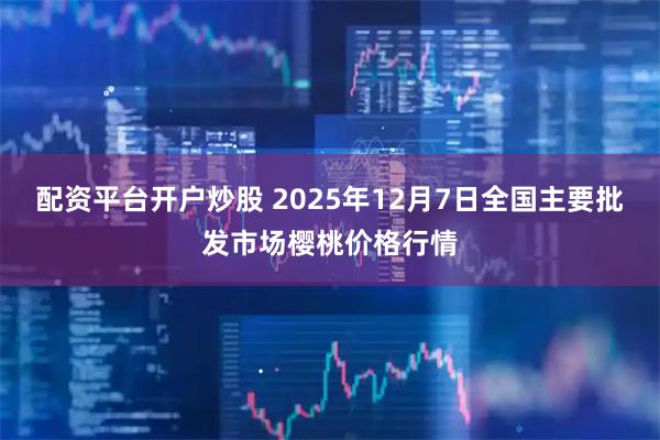 配资平台开户炒股 2025年12月7日全国主要批发市场樱桃价格行情