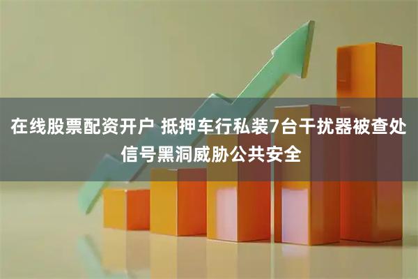 在线股票配资开户 抵押车行私装7台干扰器被查处 信号黑洞威胁公共安全