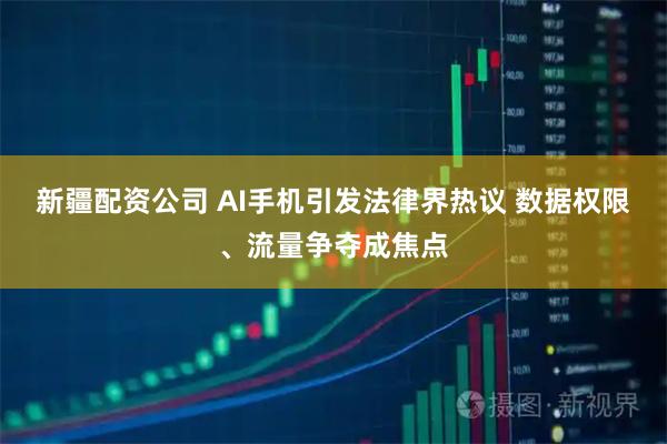 新疆配资公司 AI手机引发法律界热议 数据权限、流量争夺成焦点