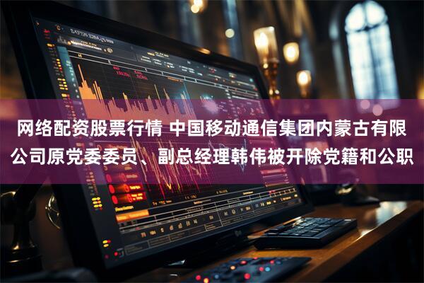 网络配资股票行情 中国移动通信集团内蒙古有限公司原党委委员、副总经理韩伟被开除党籍和公职