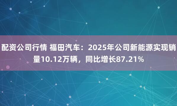 配资公司行情 福田汽车：2025年公司新能源实现销量10.12万辆，同比增长87.21%