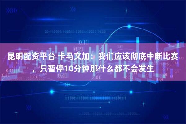 昆明配资平台 卡马文加：我们应该彻底中断比赛，只暂停10分钟那什么都不会发生