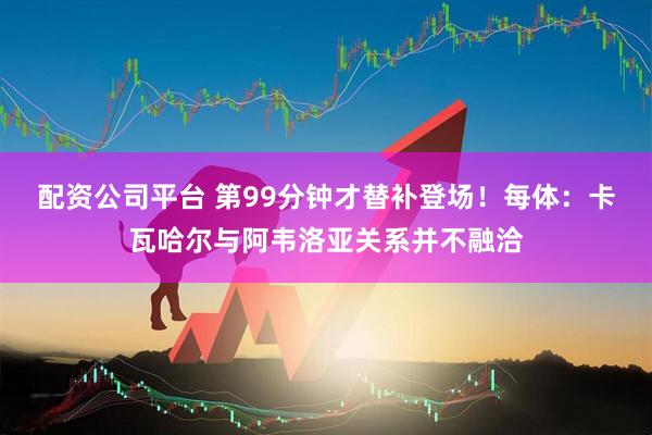 配资公司平台 第99分钟才替补登场！每体：卡瓦哈尔与阿韦洛亚关系并不融洽