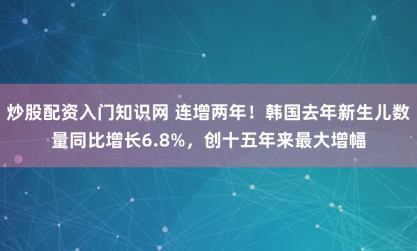 炒股配资入门知识网 连增两年！韩国去年新生儿数量同比增长6.8%，创十五年来最大增幅
