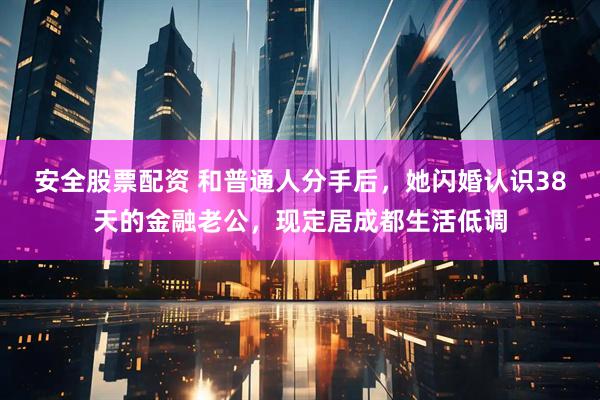 安全股票配资 和普通人分手后,她闪婚认识38天的金融老公,现定居成都生活低调