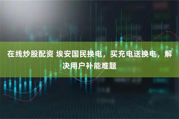 在线炒股配资 埃安国民换电，买充电送换电，解决用户补能难题