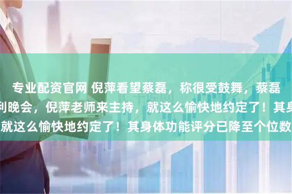 专业配资官网 倪萍看望蔡磊，称很受鼓舞，蔡磊发文：攻克渐冻症的胜利晚会，倪萍老师来主持，就这么愉快地约定了！其身体功能评分已降至个位数