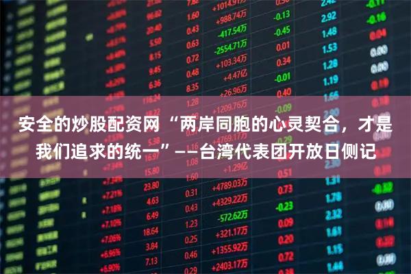 安全的炒股配资网 “两岸同胞的心灵契合，才是我们追求的统一”——台湾代表团开放日侧记