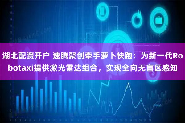 湖北配资开户 速腾聚创牵手萝卜快跑：为新一代Robotaxi提供激光雷达组合，实现全向无盲区感知