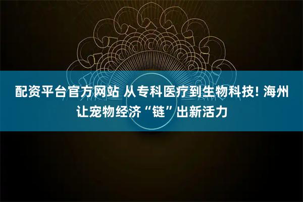 配资平台官方网站 从专科医疗到生物科技! 海州让宠物经济“链”出新活力
