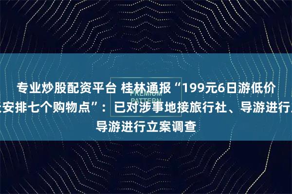 专业炒股配资平台 桂林通报“199元6日游低价团，三天安排七个购物点”：已对涉事地接旅行社、导游进行立案调查