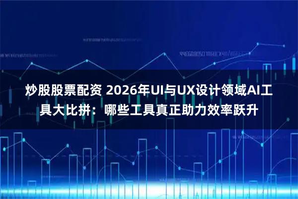 炒股股票配资 2026年UI与UX设计领域AI工具大比拼：哪些工具真正助力效率跃升