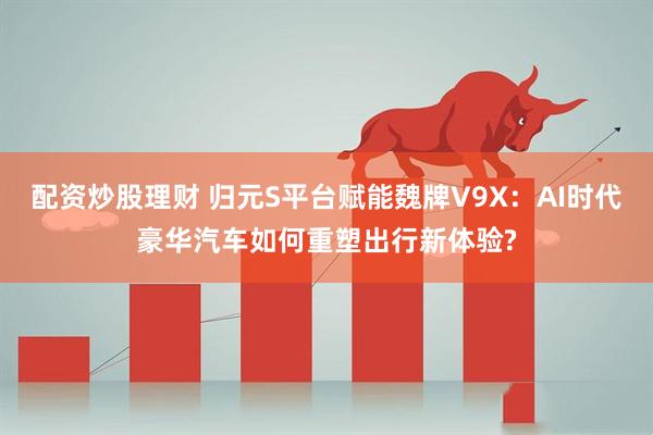 配资炒股理财 归元S平台赋能魏牌V9X：AI时代豪华汽车如何重塑出行新体验?