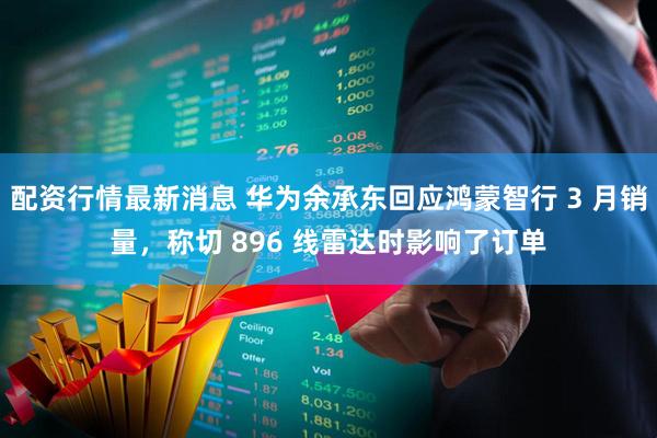 配资行情最新消息 华为余承东回应鸿蒙智行 3 月销量，称切 896 线雷达时影响了订单