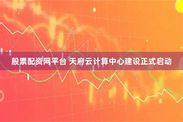 股票配资网平台 天府云计算中心建设正式启动