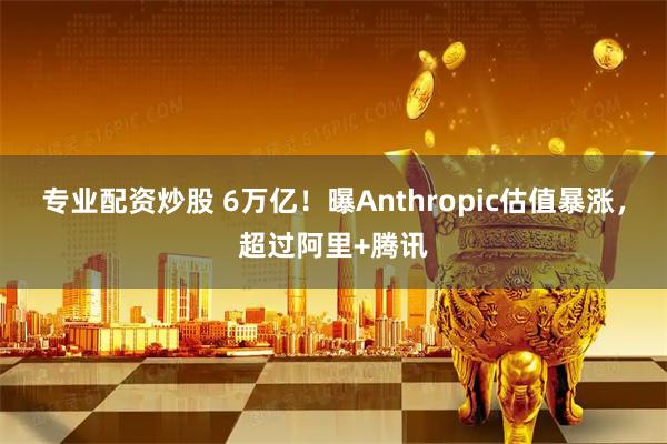 专业配资炒股 6万亿！曝Anthropic估值暴涨，超过阿里+腾讯
