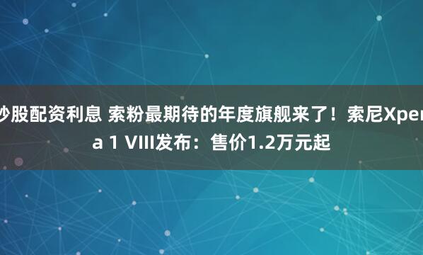 炒股配资利息 索粉最期待的年度旗舰来了！索尼Xperia 1 VIII发布：售价1.2万元起