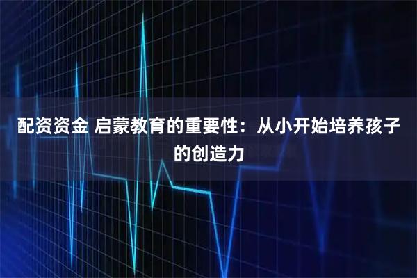 配资资金 启蒙教育的重要性：从小开始培养孩子的创造力