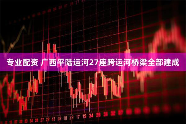 专业配资 广西平陆运河27座跨运河桥梁全部建成