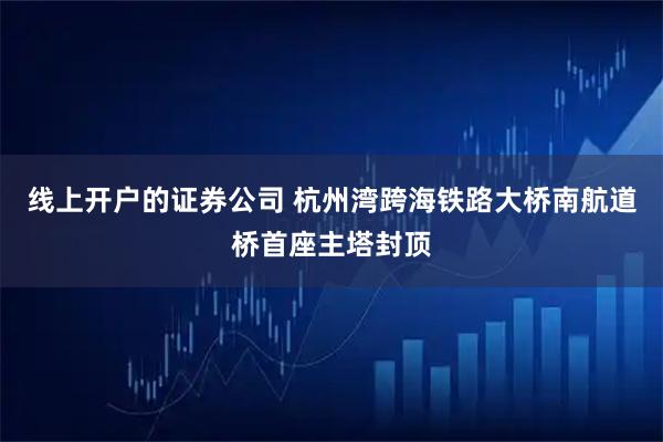 线上开户的证券公司 杭州湾跨海铁路大桥南航道桥首座主塔封顶