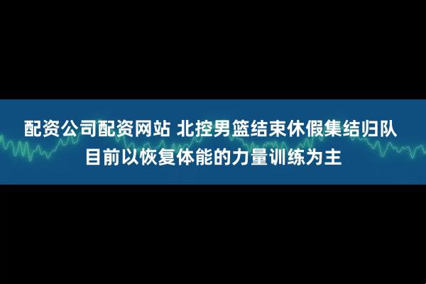 配资公司配资网站 北控男篮结束休假集结归队 目前以恢复体能的力量训练为主