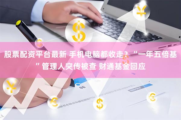 股票配资平台最新 手机电脑都收走？“一年五倍基”管理人突传被查 财通基金回应